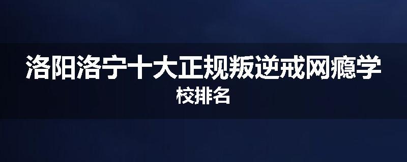 洛阳洛宁十大正规叛逆戒网瘾学校排名