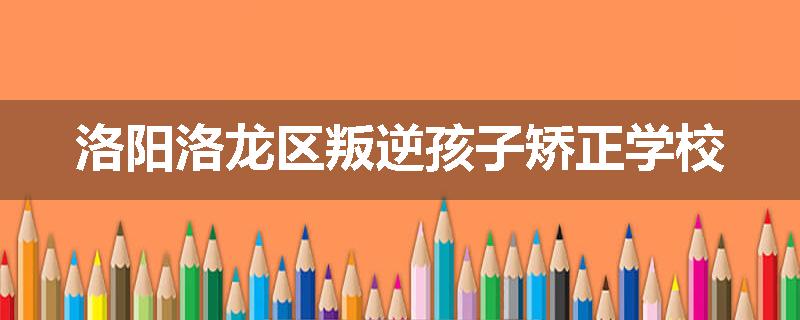 洛阳洛龙区叛逆孩子矫正学校
