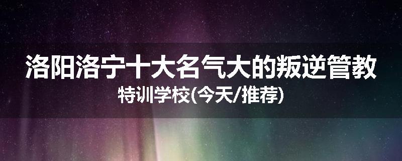 洛阳洛宁十大名气大的叛逆管教特训学校(今天/推荐)