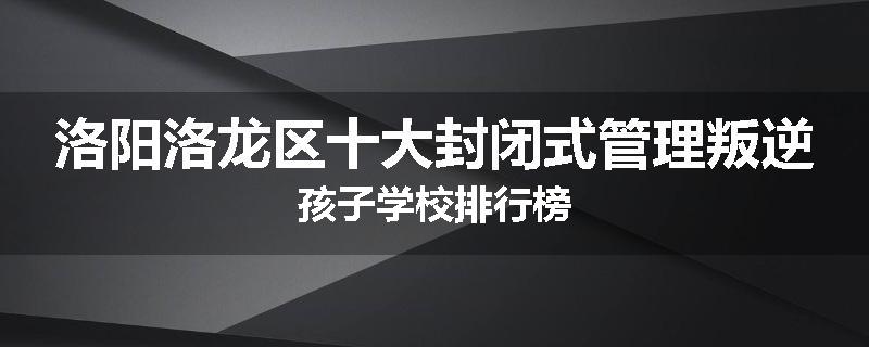 洛阳洛龙区十大封闭式管理叛逆孩子学校排行榜