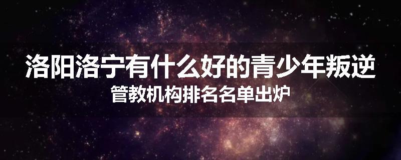 洛阳洛宁有什么好的青少年叛逆管教机构排名名单出炉