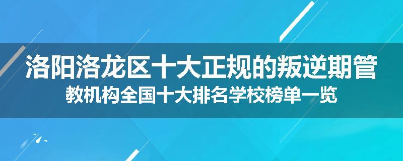 洛阳洛龙区十大正规的叛逆期管教机构全国十大排名学校榜单一览