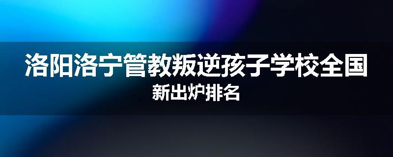 洛阳洛宁管教叛逆孩子学校全国新出炉排名