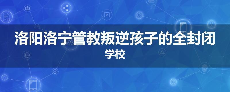 洛阳洛宁管教叛逆孩子的全封闭学校