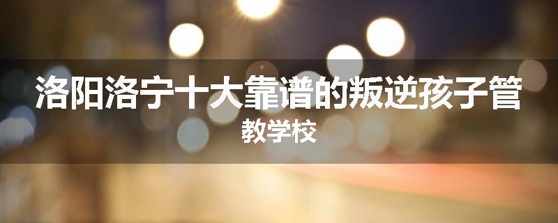 洛阳洛宁十大靠谱的叛逆孩子管教学校