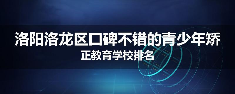 洛阳洛龙区口碑不错的青少年矫正教育学校排名
