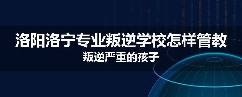 洛阳洛宁专业叛逆学校怎样管教叛逆严重的孩子
