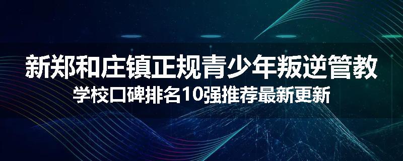 新郑和庄镇正规青少年叛逆管教学校口碑排名10强推荐最新更新