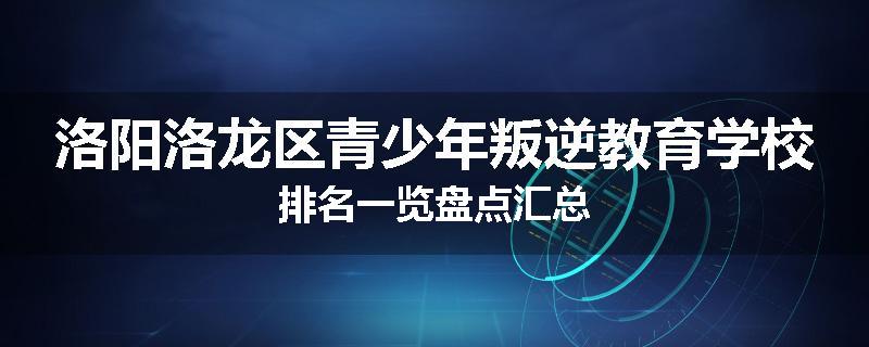 洛阳洛龙区青少年叛逆教育学校排名一览盘点汇总