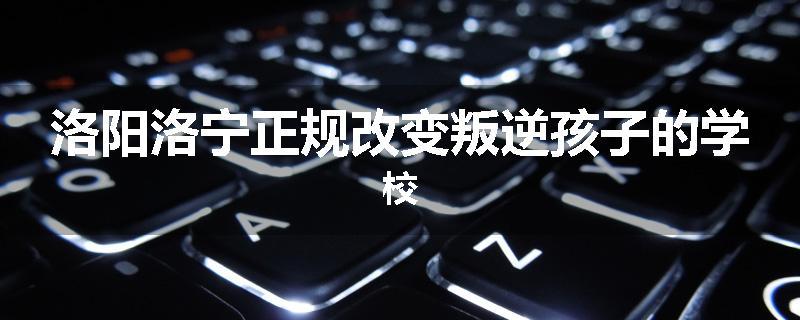 洛阳洛宁正规改变叛逆孩子的学校