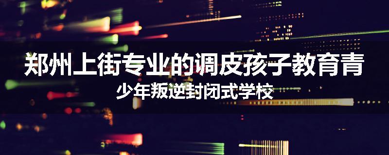 郑州上街专业的调皮孩子教育青少年叛逆封闭式学校