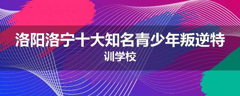 洛阳洛宁十大知名青少年叛逆特训学校