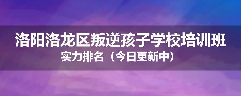 洛阳洛龙区叛逆孩子学校培训班实力排名（今日更新中）