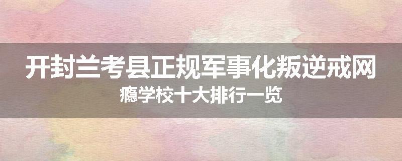 开封兰考县正规军事化叛逆戒网瘾学校十大排行一览