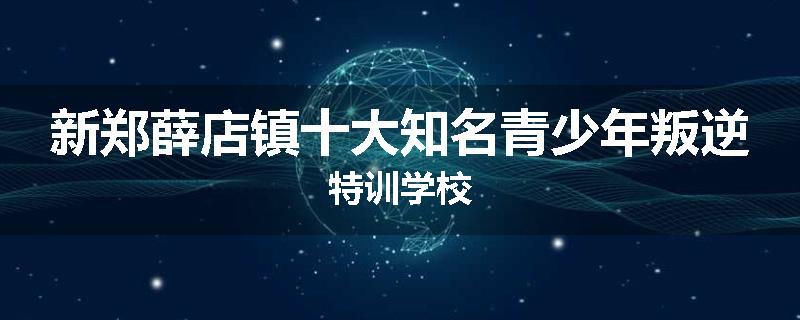 新郑薛店镇十大知名青少年叛逆特训学校