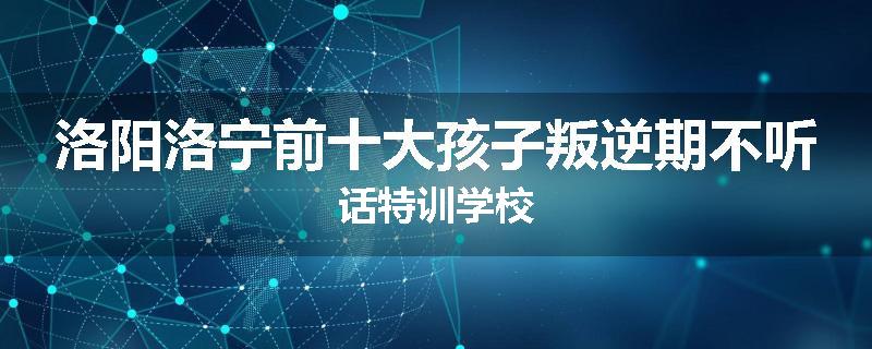 洛阳洛宁前十大孩子叛逆期不听话特训学校