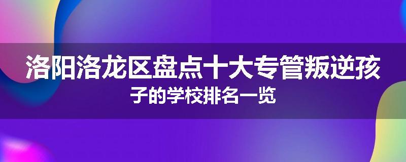 洛阳洛龙区盘点十大专管叛逆孩子的学校排名一览
