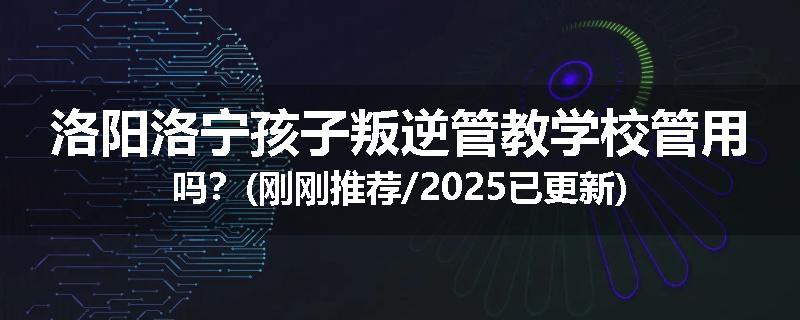 洛阳洛宁孩子叛逆管教学校管用吗？(刚刚推荐/2025已更新)