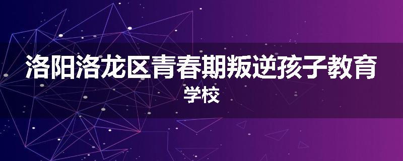 洛阳洛龙区青春期叛逆孩子教育学校