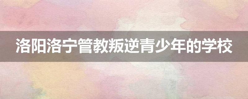 洛阳洛宁管教叛逆青少年的学校