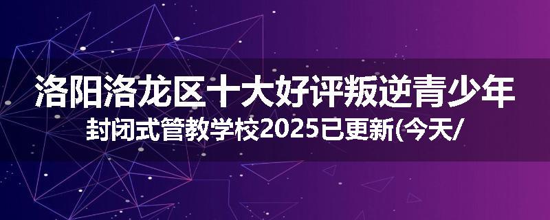 洛阳洛龙区十大好评叛逆青少年封闭式管教学校2025已更新(今天/推荐)