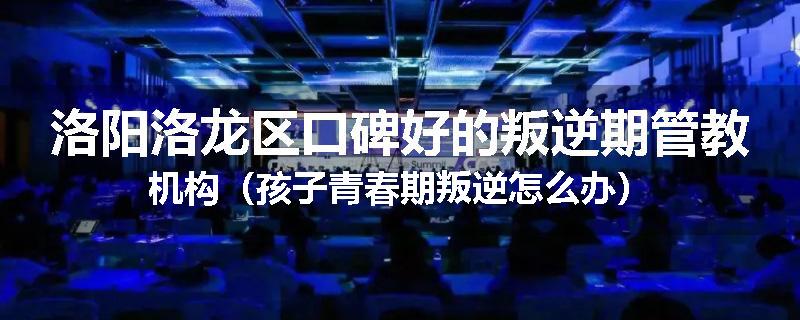 洛阳洛龙区口碑好的叛逆期管教机构（孩子青春期叛逆怎么办）