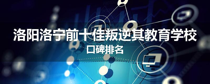 洛阳洛宁前十佳叛逆其教育学校口碑排名