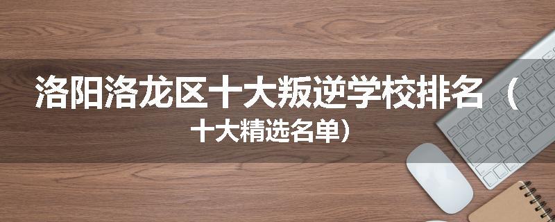 洛阳洛龙区十大叛逆学校排名（十大精选名单）