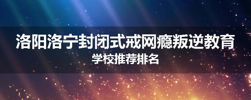 洛阳洛宁封闭式戒网瘾叛逆教育学校推荐排名