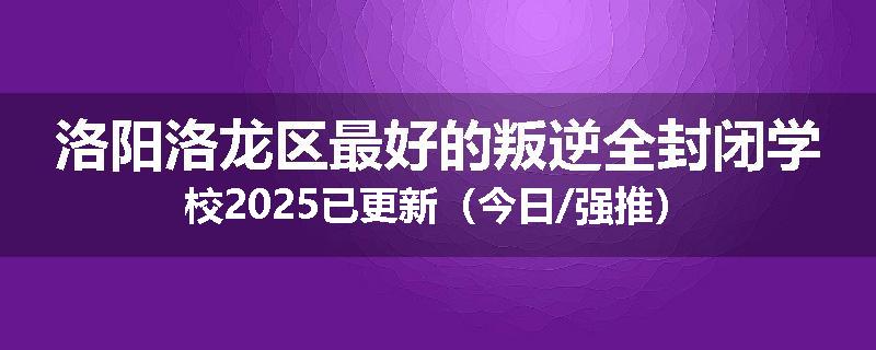 洛阳洛龙区最好的叛逆全封闭学校2025已更新（今日/强推）