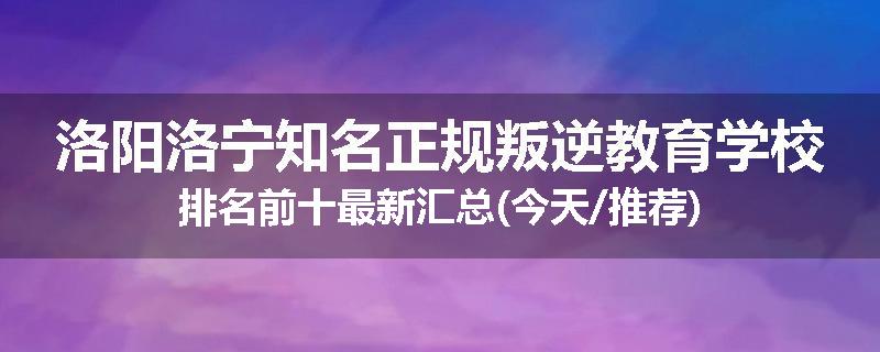 洛阳洛宁知名正规叛逆教育学校排名前十最新汇总(今天/推荐)