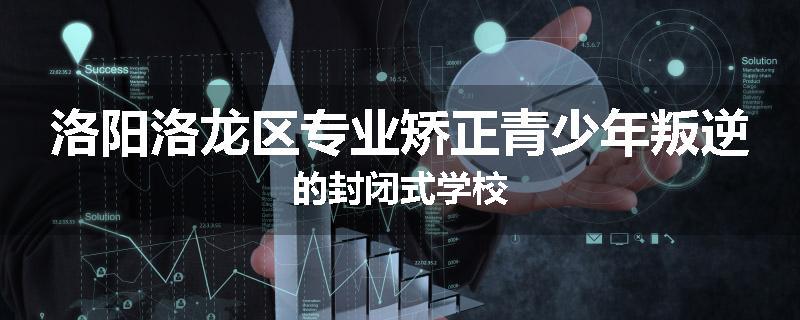 洛阳洛龙区专业矫正青少年叛逆的封闭式学校