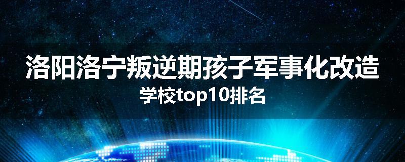 洛阳洛宁叛逆期孩子军事化改造学校top10排名