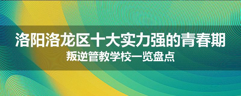 洛阳洛龙区十大实力强的青春期叛逆管教学校一览盘点