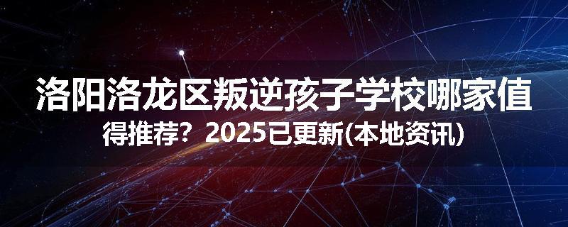 洛阳洛龙区叛逆孩子学校哪家值得推荐？2025已更新(本地资讯)