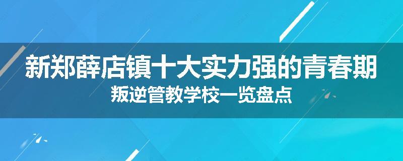 新郑薛店镇十大实力强的青春期叛逆管教学校一览盘点