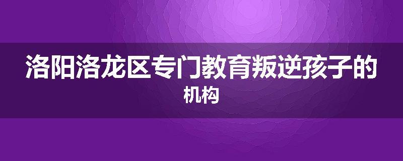 洛阳洛龙区专门教育叛逆孩子的机构