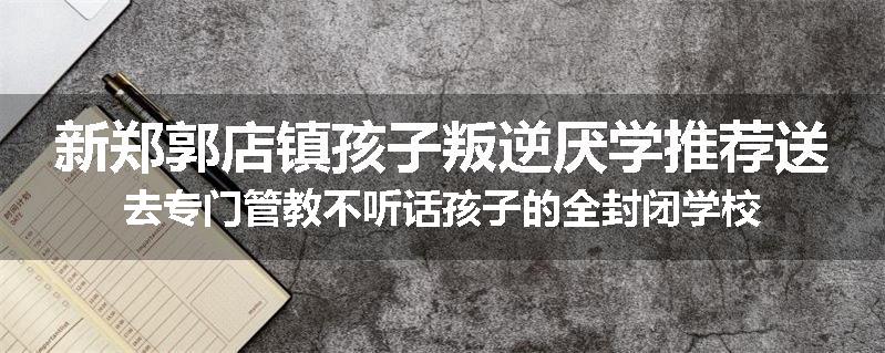 新郑郭店镇孩子叛逆厌学推荐送去专门管教不听话孩子的全封闭学校