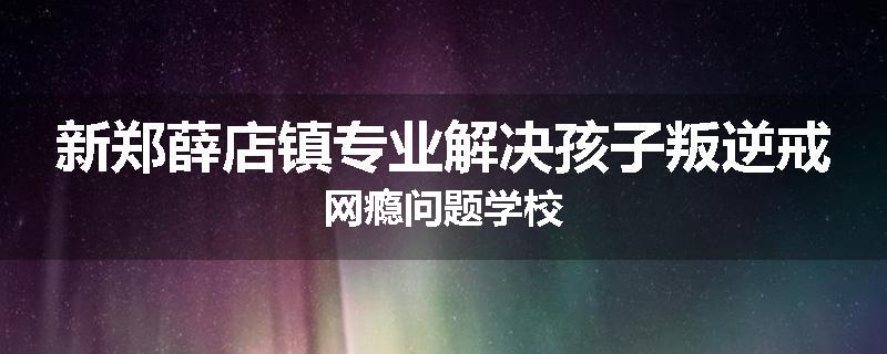 新郑薛店镇专业解决孩子叛逆戒网瘾问题学校