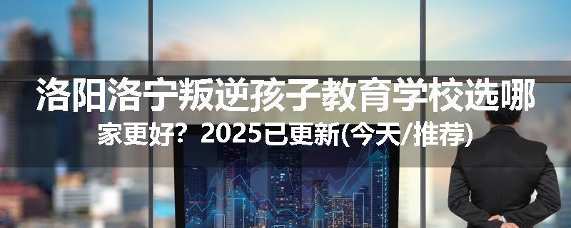 洛阳洛宁叛逆孩子教育学校选哪家更好？2025已更新(今天/推荐)