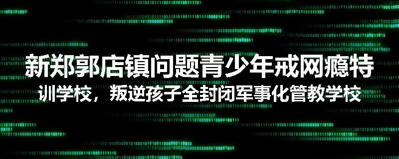 新郑郭店镇问题青少年戒网瘾特训学校，叛逆孩子全封闭军事化管教学校