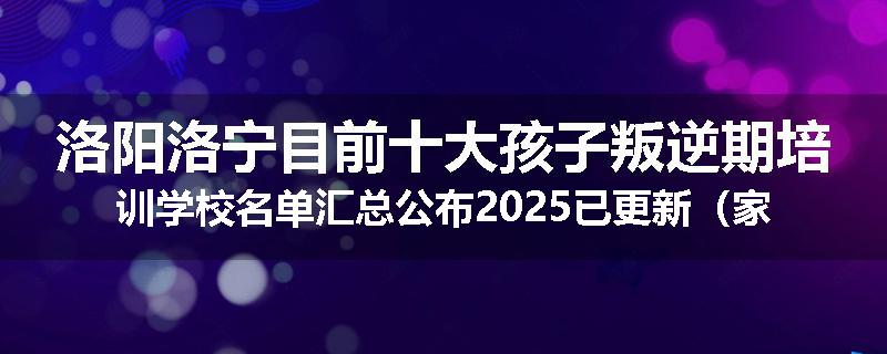 洛阳洛宁目前十大孩子叛逆期培训学校名单汇总公布2025已更新（家长首选）