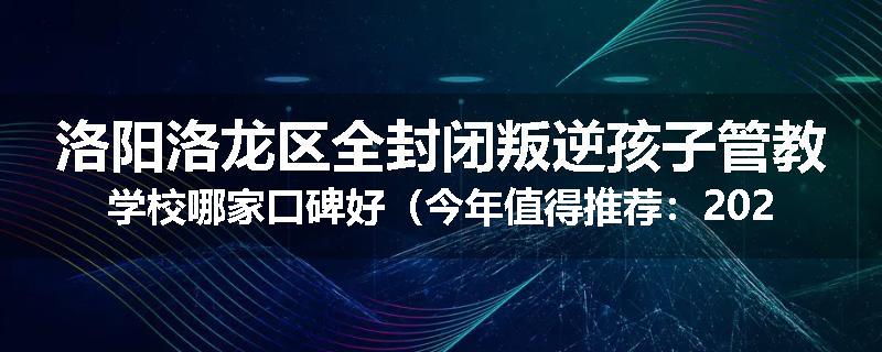 洛阳洛龙区全封闭叛逆孩子管教学校哪家口碑好（今年值得推荐：2025已更新）