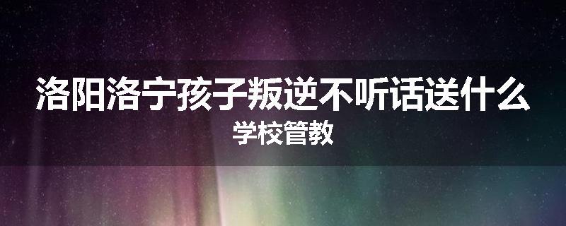 洛阳洛宁孩子叛逆不听话送什么学校管教