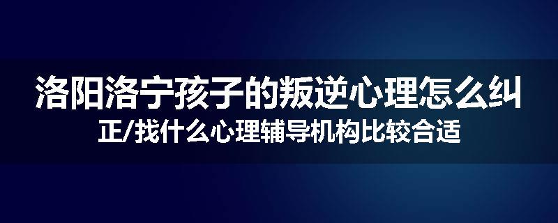洛阳洛宁孩子的叛逆心理怎么纠正/找什么心理辅导机构比较合适