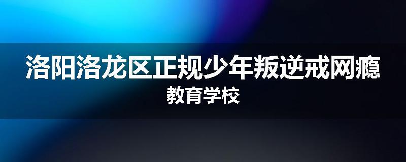 洛阳洛龙区正规少年叛逆戒网瘾教育学校