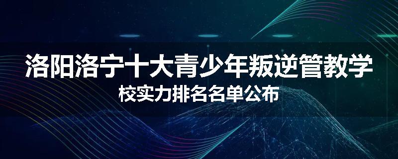 洛阳洛宁十大青少年叛逆管教学校实力排名名单公布