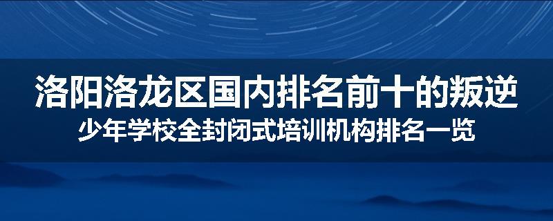 洛阳洛龙区国内排名前十的叛逆少年学校全封闭式培训机构排名一览