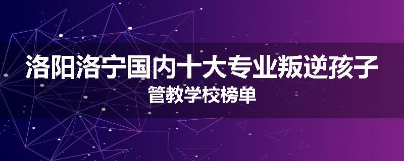 洛阳洛宁国内十大专业叛逆孩子管教学校榜单