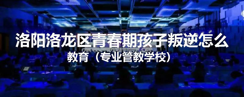 洛阳洛龙区青春期孩子叛逆怎么教育（专业管教学校）